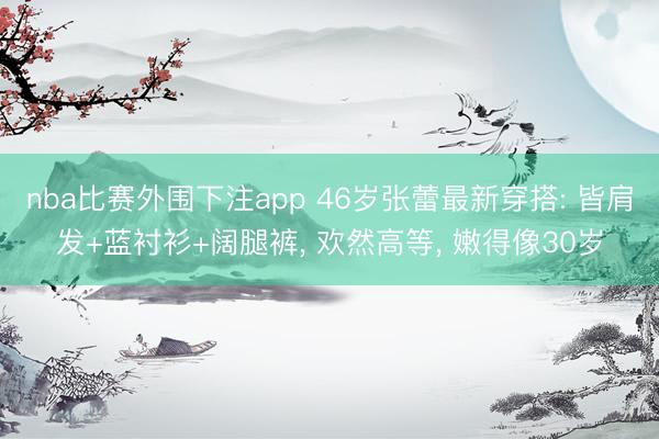 nba比赛外围下注app 46岁张蕾最新穿搭: 皆肩发+蓝衬衫+阔腿裤， 欢然高等， 嫩得像30岁