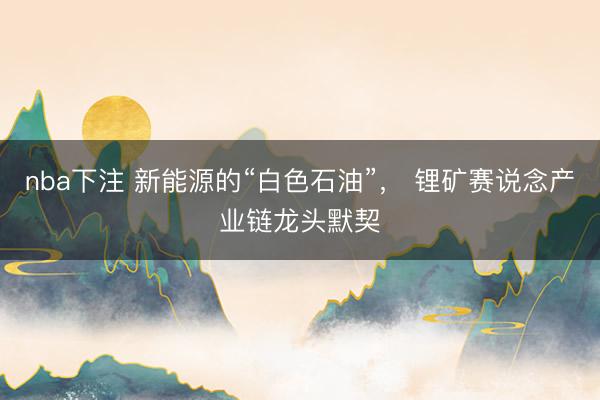 nba下注 新能源的“白色石油”， 锂矿赛说念产业链龙头默契