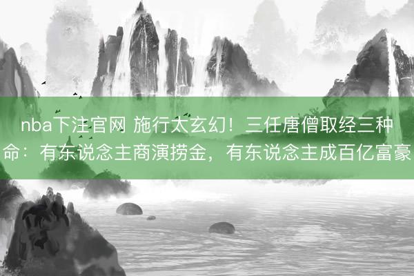 nba下注官网 施行太玄幻！三任唐僧取经三种命：有东说念主商演捞金，有东说念主成百亿富豪